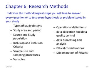 Chapter 6: Research Methods
Indicates the methodological steps you will take to answer
every question or to test every hypothesis or problem stated in
your study
– Types of study designs
– Study area and period
– Source and Study
population
– Inclusion and Exclusion
Criteria
– Sample size and
sampling procedures
– Variables
– Operational definitions
– data collection and data
quality control
– data processing and
analysis
– Ethical considerations
– Dissemination of Results
120
4/19/2024
 
