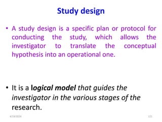 Study design
• A study design is a specific plan or protocol for
conducting the study, which allows the
investigator to translate the conceptual
hypothesis into an operational one.
• It is a logical model that guides the
investigator in the various stages of the
research.
121
4/19/2024
 
