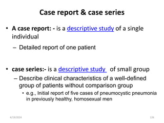 Case report & case series
• A case report: - is a descriptive study of a single
individual
– Detailed report of one patient
• case series:- is a descriptive study of small group
– Describe clinical characteristics of a well-defined
group of patients without comparison group
• e.g., Initial report of five cases of pneumocystic pneumonia
in previously healthy, homosexual men
126
4/19/2024
 