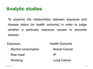 To examine the relationships between exposure and
disease status (or health outcome) in order to judge
whether a particular exposure causes or prevents
disease
129
Analytic studies
Exposure
 Alcohol consumption
 Raw meat
 Smoking
Health Outcome
 Breast Cancer
 IP
 Lung Cancer
4/19/2024
 