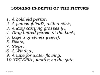 LOOKING IN-DEPTH OF THE PICTURE
1. A bold old person,
2. A person (blind?) with a stick,
3. A lady carrying grasses (?),
4. Gray haired person at the back,
5. Layers of stones (fence),
6. Doors,
7. Steps,
8. A Window,
9. A tube for water flowing,
10.‘OSTERIA’, written on the gate
13
4/19/2024
 