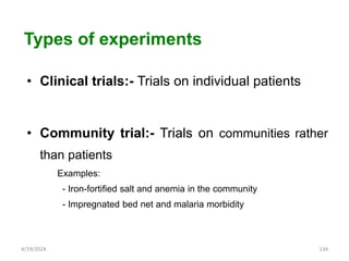 • Clinical trials:- Trials on individual patients
• Community trial:- Trials on communities rather
than patients
Examples:
- Iron-fortified salt and anemia in the community
- Impregnated bed net and malaria morbidity
134
Types of experiments
4/19/2024
 