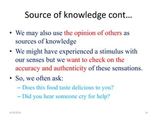 Source of knowledge cont…
• We may also use the opinion of others as
sources of knowledge
• We might have experienced a stimulus with
our senses but we want to check on the
accuracy and authenticity of these sensations.
• So, we often ask:
– Does this food taste delicious to you?
– Did you hear someone cry for help?
14
4/19/2024
 