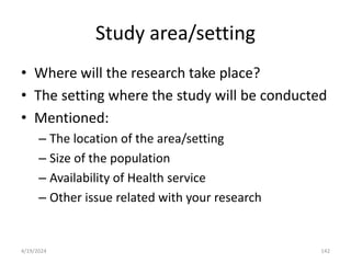 Study area/setting
• Where will the research take place?
• The setting where the study will be conducted
• Mentioned:
– The location of the area/setting
– Size of the population
– Availability of Health service
– Other issue related with your research
142
4/19/2024
 