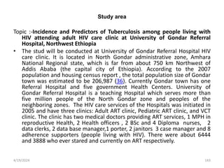 Study area
Topic :-Incidence and Predictors of Tuberculosis among people living with
HIV attending adult HIV care clinic at University of Gondar Referral
Hospital, Northwest Ethiopia
• The stud will be conducted at University of Gondar Referral Hospital HIV
care clinic. It is located in North Gondar administrative zone, Amhara
National Regional state, which is far from about 750 km Northwest of
Addis Ababa (the capital city of Ethiopia). According to the 2007
population and housing census report , the total population size of Gondar
town was estimated to be 206,987 (36). Currently Gondar town has one
Referral Hospital and five government Health Centers. University of
Gondar Referral Hospital is a teaching Hospital which serves more than
five million people of the North Gondar zone and peoples of the
neighboring zones. The HIV care services of the Hospitals was initiated in
2005 and have three clinics: Adult ART clinic, Pediatric ART clinic, and VCT
clinic. The clinic has two medical doctors providing ART services, 1 MPH in
reproductive Health, 2 Health officers , 2 BSc and 4 Diploma nurses, 2
data clerks, 2 data base manager,1 porter, 2 janitors 3 case manager and 8
adherence supporters (people living with HIV). There were about 6444
and 3888 who ever stared and currently on ART respectively.
143
4/19/2024
 