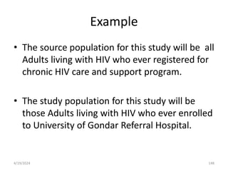 Example
• The source population for this study will be all
Adults living with HIV who ever registered for
chronic HIV care and support program.
• The study population for this study will be
those Adults living with HIV who ever enrolled
to University of Gondar Referral Hospital.
148
4/19/2024
 