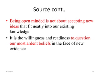 Source cont…
• Being open minded is not about accepting new
ideas that fit neatly into our existing
knowledge
• It is the willingness and readiness to question
our most ardent beliefs in the face of new
evidence
15
4/19/2024
 