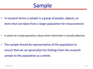 Sample
• In research terms a sample is a group of people, objects, or
items that are taken from a larger population for measurement.
• A subset of a study population, about which information is actually obtained.
• The sample should be representative of the population to
ensure that we can generalize the findings from the research
sample to the population as a whole.
150
4/19/2024
 