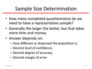 Sample Size Determination
• How many completed questionnaires do we
need to have a representative sample?
• Generally the larger the better, but that takes
more time and money.
• Answer depends on:
– How different or dispersed the population is.
– Desired level of confidence.
– Desired degree of accuracy.
– Desired margin of error
154
4/19/2024
 
