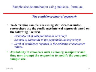 Sample size determination using statistical formulae:
The confidence interval approach
• To determine sample sizes using statistical formulae,
researchers use the confidence interval approach based on
the following factors:
– Desired level of data precision or accuracy;
– Amount of variability in the population (homogeneity);
– Level of confidence required in the estimates of population
values.
• Availability of resources such as money, manpower and
time may prompt the researcher to modify the computed
sample size.
156
4/19/2024
 