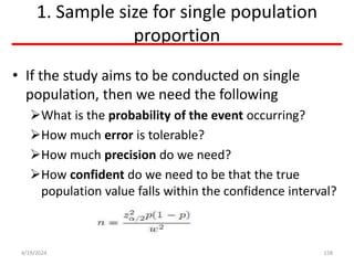 1. Sample size for single population
proportion
• If the study aims to be conducted on single
population, then we need the following
What is the probability of the event occurring?
How much error is tolerable?
How much precision do we need?
How confident do we need to be that the true
population value falls within the confidence interval?
158
4/19/2024
 