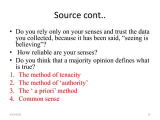 Source cont..
• Do you rely only on your senses and trust the data
you collected, because it has been said, “seeing is
believing”?
• How reliable are your senses?
• Do you think that a majority opinion defines what
is true?
1. The method of tenacity
2. The method of ‘authority’
3. The ‘ a priori’ method
4. Common sense
16
4/19/2024
 