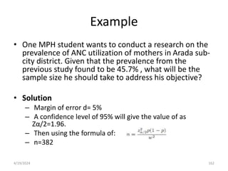 Example
• One MPH student wants to conduct a research on the
prevalence of ANC utilization of mothers in Arada sub-
city district. Given that the prevalence from the
previous study found to be 45.7% , what will be the
sample size he should take to address his objective?
• Solution
– Margin of error d= 5%
– A confidence level of 95% will give the value of as
Zα/2=1.96.
– Then using the formula of:
– n=382
162
4/19/2024
 
