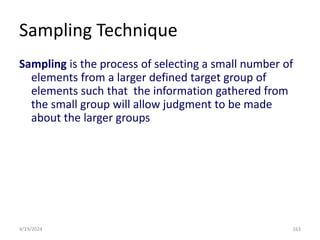 Sampling Technique
Sampling is the process of selecting a small number of
elements from a larger defined target group of
elements such that the information gathered from
the small group will allow judgment to be made
about the larger groups
163
4/19/2024
 