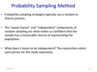 Probability Sampling Method
• Probability sampling strategies typically use a random or
chance process.
• The "equal chance" and "independent" components of
random sampling are what makes us confident that the
sample has a reasonable chance of representing the
population.
• What does it mean to be independent? The researchers select
each person for the study separately.
165
4/19/2024
 