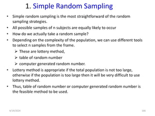 1. Simple Random Sampling
• Simple random sampling is the most straightforward of the random
sampling strategies.
• All possible samples of n subjects are equally likely to occur
• How do we actually take a random sample?
• Depending on the complexity of the population, we can use different tools
to select n samples from the frame.
 These are lottery method,
 table of random number
 computer generated random number.
• Lottery method is appropriate if the total population is not too large,
otherwise if the population is too large then it will be very difficult to use
lottery method.
• Thus, table of random number or computer generated random number is
the feasible method to be used.
166
4/19/2024
 