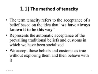 1.1) The method of tenacity
• The term tenacity refers to the acceptance of a
belief based on the idea that “we have always
known it to be this way”
• Represents the automatic acceptance of the
prevailing traditional beliefs and customs in
which we have been socialized
• We accept those beliefs and customs as true
without exploring them and then behave with
it
17
4/19/2024
 