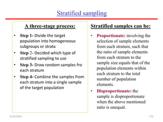 Stratified sampling
A three-stage process:
• Step 1- Divide the target
population into homogeneous
subgroups or strata
• Step 2- Decided which type of
stratified sampling to use
• Step 3- Draw random samples fro
each stratum
• Step 4- Combine the samples from
each stratum into a single sample
of the target population
Stratified samples can be:
• Proportionate: involving the
selection of sample elements
from each stratum, such that
the ratio of sample elements
from each stratum to the
sample size equals that of the
population elements within
each stratum to the total
number of population
elements.
• Disproportionate: the
sample is disproportionate
when the above mentioned
ratio is unequal.
176
4/19/2024
 
