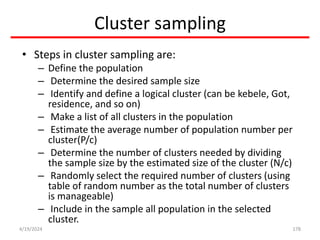 Cluster sampling
• Steps in cluster sampling are:
– Define the population
– Determine the desired sample size
– Identify and define a logical cluster (can be kebele, Got,
residence, and so on)
– Make a list of all clusters in the population
– Estimate the average number of population number per
cluster(P/c)
– Determine the number of clusters needed by dividing
the sample size by the estimated size of the cluster (N/c)
– Randomly select the required number of clusters (using
table of random number as the total number of clusters
is manageable)
– Include in the sample all population in the selected
cluster.
178
4/19/2024
 