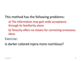 This method has the following problems:
a) The information may gain wide acceptance
through its familiarity alone
b) Tenacity offers no means for correcting erroneous
ideas
Exercise:
Is darker colored injera more nutritious?
18
4/19/2024
 
