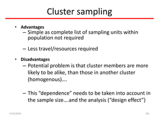 Cluster sampling
• Advantages
– Simple as complete list of sampling units within
population not required
– Less travel/resources required
• Disadvantages
– Potential problem is that cluster members are more
likely to be alike, than those in another cluster
(homogenous)….
– This “dependence” needs to be taken into account in
the sample size….and the analysis (“design effect”)
181
4/19/2024
 