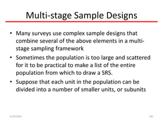 Multi-stage Sample Designs
• Many surveys use complex sample designs that
combine several of the above elements in a multi-
stage sampling framework
• Sometimes the population is too large and scattered
for it to be practical to make a list of the entire
population from which to draw a SRS.
• Suppose that each unit in the population can be
divided into a number of smaller units, or subunits
182
4/19/2024
 