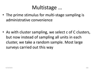 Multistage …
• The prime stimulus for multi-stage sampling is
administrative convenience
• As with cluster sampling, we select c of C clusters,
but now instead of sampling all units in each
cluster, we take a random sample. Most large
surveys carried out this way
183
4/19/2024
 