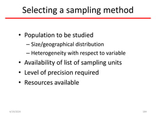Selecting a sampling method
• Population to be studied
– Size/geographical distribution
– Heterogeneity with respect to variable
• Availability of list of sampling units
• Level of precision required
• Resources available
184
4/19/2024
 