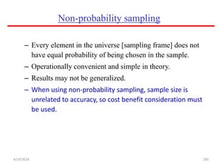 Non-probability sampling
– Every element in the universe [sampling frame] does not
have equal probability of being chosen in the sample.
– Operationally convenient and simple in theory.
– Results may not be generalized.
– When using non-probability sampling, sample size is
unrelated to accuracy, so cost benefit consideration must
be used.
185
4/19/2024
 