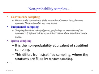 Non-probability samples…
• Convenience sampling
– Drawn at the convenience of the researcher. Common in exploratory
research. Does not lead to any conclusion.
• Judgmental sampling
– Sampling based on some judgment, gut-feelings or experience of the
researcher. If inference drawing is not necessary, these samples are quite
useful.
• Quota sampling
– It is the non-probability equivalent of stratified
sampling.
– This differs from stratified sampling, where the
stratums are filled by random sampling.
• .
186
4/19/2024
 