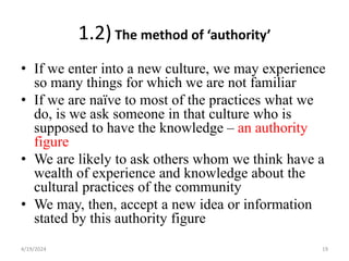 1.2) The method of ‘authority’
• If we enter into a new culture, we may experience
so many things for which we are not familiar
• If we are naïve to most of the practices what we
do, is we ask someone in that culture who is
supposed to have the knowledge – an authority
figure
• We are likely to ask others whom we think have a
wealth of experience and knowledge about the
cultural practices of the community
• We may, then, accept a new idea or information
stated by this authority figure
19
4/19/2024
 