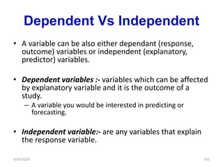 Dependent Vs Independent
• A variable can be also either dependant (response,
outcome) variables or independent (explanatory,
predictor) variables.
• Dependent variables :- variables which can be affected
by explanatory variable and it is the outcome of a
study.
– A variable you would be interested in predicting or
forecasting.
• Independent variable:- are any variables that explain
the response variable.
192
4/19/2024
 