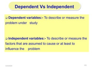 193
Dependent Vs Independent
 Dependent variables:- To describe or measure the
problem under study
 Independent variables:- To describe or measure the
factors that are assumed to cause or at least to
influence the problem
4/19/2024
 