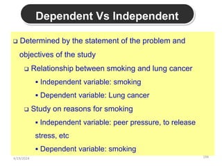194
Dependent Vs Independent
 Determined by the statement of the problem and
objectives of the study
 Relationship between smoking and lung cancer
 Independent variable: smoking
 Dependent variable: Lung cancer
 Study on reasons for smoking
 Independent variable: peer pressure, to release
stress, etc
 Dependent variable: smoking
4/19/2024
 