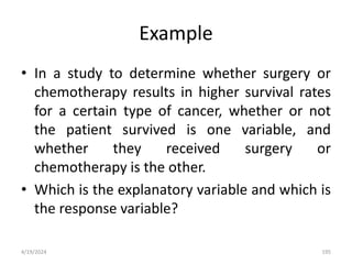 Example
• In a study to determine whether surgery or
chemotherapy results in higher survival rates
for a certain type of cancer, whether or not
the patient survived is one variable, and
whether they received surgery or
chemotherapy is the other.
• Which is the explanatory variable and which is
the response variable?
195
4/19/2024
 