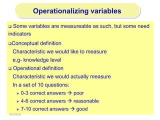 196
Operationalizing variables
 Some variables are measureable as such, but some need
indicators
Conceptual definition
Characteristic we would like to measure
e.g- knowledge level
 Operational definition
Characteristic we would actually measure
In a set of 10 questions:
 0-3 correct answers  poor
 4-6 correct answers  reasonable
 7-10 correct answers  good
4/19/2024
 