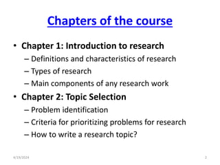 Chapters of the course
• Chapter 1: Introduction to research
– Definitions and characteristics of research
– Types of research
– Main components of any research work
• Chapter 2: Topic Selection
– Problem identification
– Criteria for prioritizing problems for research
– How to write a research topic?
2
4/19/2024
 