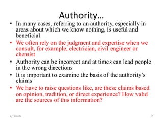 Authority…
• In many cases, referring to an authority, especially in
areas about which we know nothing, is useful and
beneficial
• We often rely on the judgment and expertise when we
consult, for example, electrician, civil engineer or
chemist
• Authority can be incorrect and at times can lead people
in the wrong directions
• It is important to examine the basis of the authority’s
claims
• We have to raise questions like, are these claims based
on opinion, tradition, or direct experience? How valid
are the sources of this information?
20
4/19/2024
 