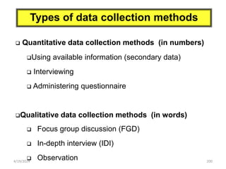 200
Types of data collection methods
 Quantitative data collection methods (in numbers)
Using available information (secondary data)
 Interviewing
 Administering questionnaire
Qualitative data collection methods (in words)
 Focus group discussion (FGD)
 In-depth interview (IDI)
 Observation
4/19/2024
 