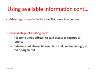 Using available information cont…
• Advantage of available data – collection is inexpensive
• Disadvantage of existing data:
– It is some times difficult to gain access to records or
reports
– Data may not always be complete and precise enough, or
too disorganized
202
4/19/2024
 