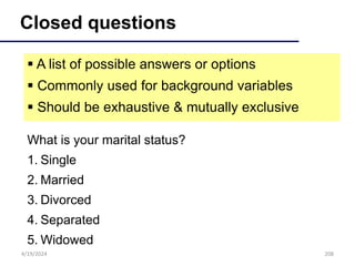 208
Closed questions
 A list of possible answers or options
 Commonly used for background variables
 Should be exhaustive & mutually exclusive
What is your marital status?
1. Single
2. Married
3. Divorced
4. Separated
5. Widowed
4/19/2024
 