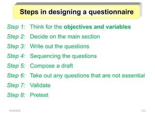 211
Step 1: Think for the objectives and variables
Step 2: Decide on the main section
Step 3: Write out the questions
Step 4: Sequencing the questions
Step 5: Compose a draft
Step 6: Take out any questions that are not essential
Step 7: Validate
Step 8: Pretest
Steps in designing a questionnaire
4/19/2024
 