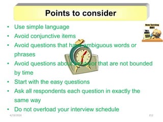 212
• Use simple language
• Avoid conjunctive items
• Avoid questions that have ambiguous words or
phrases
• Avoid questions about behavior that are not bounded
by time
• Start with the easy questions
• Ask all respondents each question in exactly the
same way
• Do not overload your interview schedule
Points to consider
4/19/2024
 