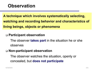 215
Observation
 Participant observation
The observer takes part in the situation he or she
observes
 Non-participant observation
The observer watches the situation, openly or
concealed, but does not participate
A technique which involves systematically selecting,
watching and recording behavior and characteristics of
living beings, objects or phenomena
4/19/2024
 