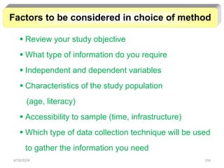 216
 Review your study objective
 What type of information do you require
 Independent and dependent variables
 Characteristics of the study population
(age, literacy)
 Accessibility to sample (time, infrastructure)
 Which type of data collection technique will be used
to gather the information you need
Factors to be considered in choice of method
4/19/2024
 