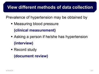 217
View different methods of data collection
Prevalence of hypertension may be obtained by
 Measuring blood pressure
(clinical measurement)
 Asking a person if he/she has hypertension
(interview)
 Record study
(document review)
4/19/2024
 