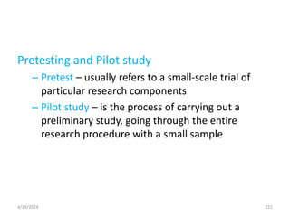 Pretesting and Pilot study
– Pretest – usually refers to a small-scale trial of
particular research components
– Pilot study – is the process of carrying out a
preliminary study, going through the entire
research procedure with a small sample
221
4/19/2024
 