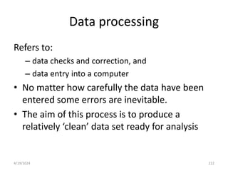 Data processing
Refers to:
– data checks and correction, and
– data entry into a computer
• No matter how carefully the data have been
entered some errors are inevitable.
• The aim of this process is to produce a
relatively ‘clean’ data set ready for analysis
222
4/19/2024
 