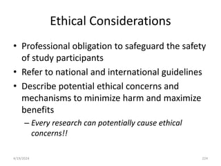 Ethical Considerations
• Professional obligation to safeguard the safety
of study participants
• Refer to national and international guidelines
• Describe potential ethical concerns and
mechanisms to minimize harm and maximize
benefits
– Every research can potentially cause ethical
concerns!!
224
4/19/2024
 