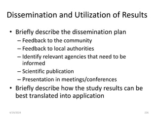 Dissemination and Utilization of Results
• Briefly describe the dissemination plan
– Feedback to the community
– Feedback to local authorities
– Identify relevant agencies that need to be
informed
– Scientific publication
– Presentation in meetings/conferences
• Briefly describe how the study results can be
best translated into application
226
4/19/2024
 